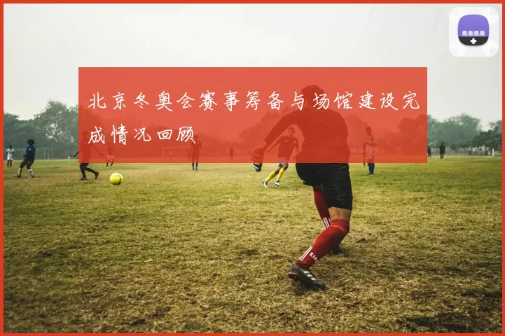 北京冬奥会赛事筹备与场馆建设完成情况回顾
