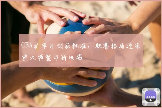 CBA扩军计划获批准，联赛格局迎来重大调整与新机遇