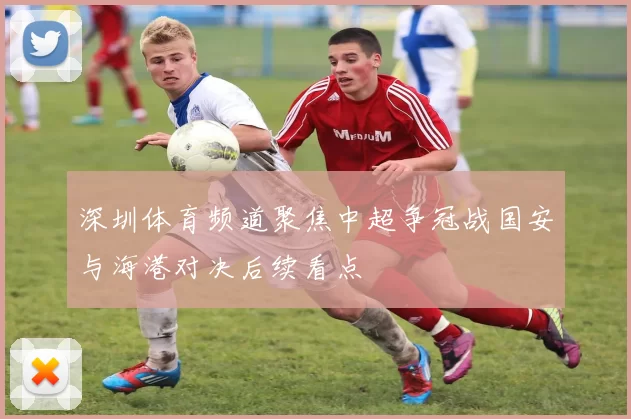 深圳体育频道聚焦中超争冠战国安与海港对决后续看点