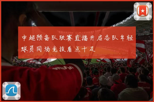 中超预备队联赛直播开启各队年轻球员同场竞技看点十足