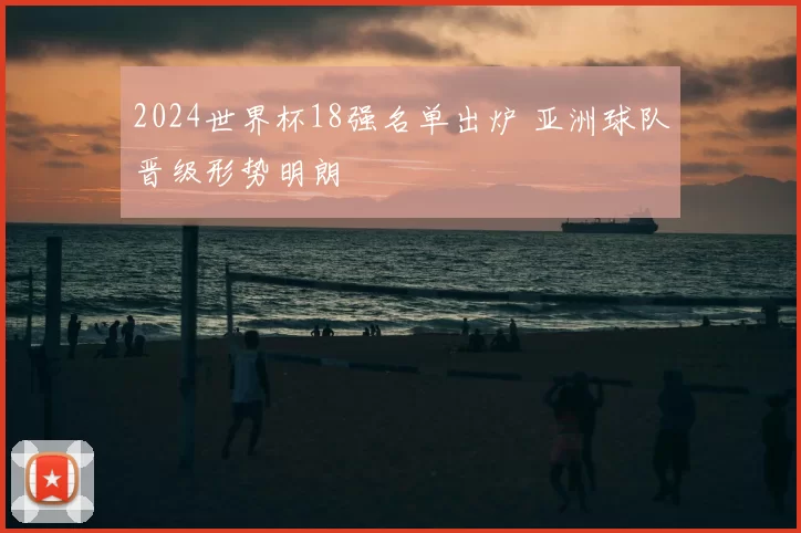 2024世界杯18强名单出炉 亚洲球队晋级形势明朗