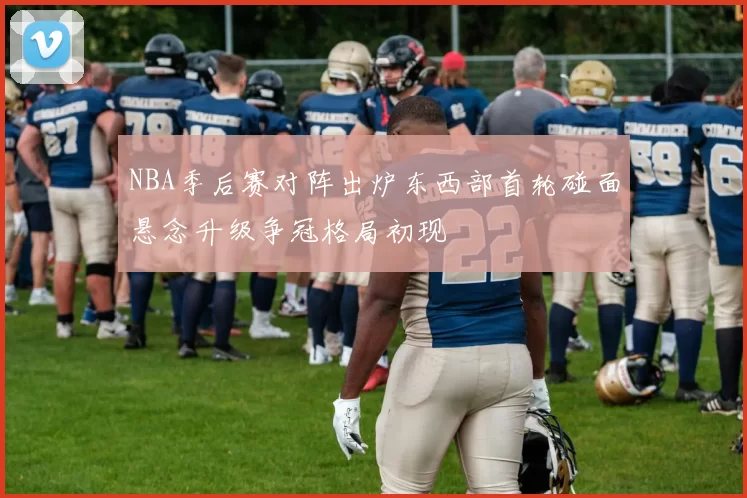 NBA季后赛对阵出炉东西部首轮碰面悬念升级争冠格局初现