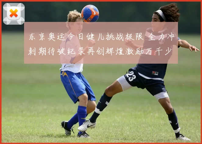 东京奥运今日健儿挑战极限 全力冲刺期待破纪录再创辉煌激励万千少年追梦