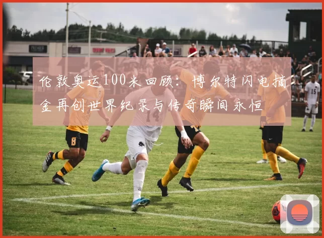 伦敦奥运100米回顾：博尔特闪电摘金再创世界纪录与传奇瞬间永恒