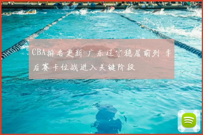 CBA排名更新 广东辽宁稳居前列 季后赛卡位战进入关键阶段