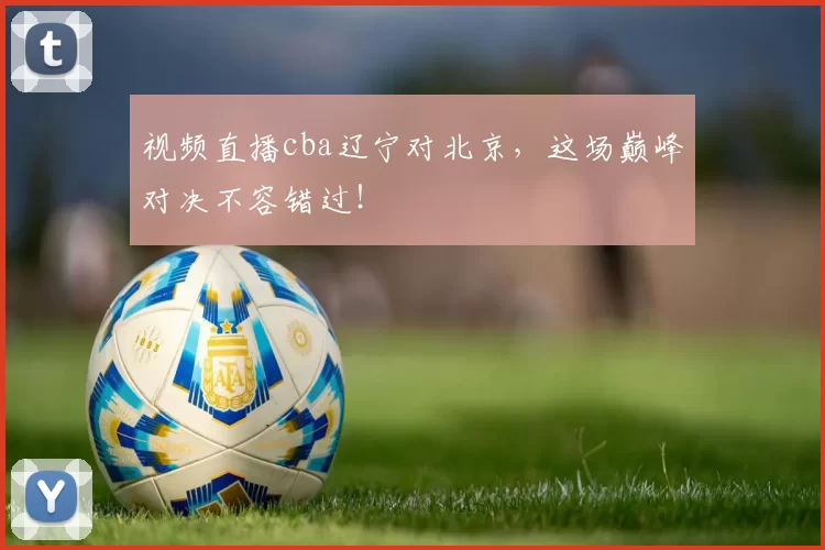 视频直播cba辽宁对北京，这场巅峰对决不容错过！