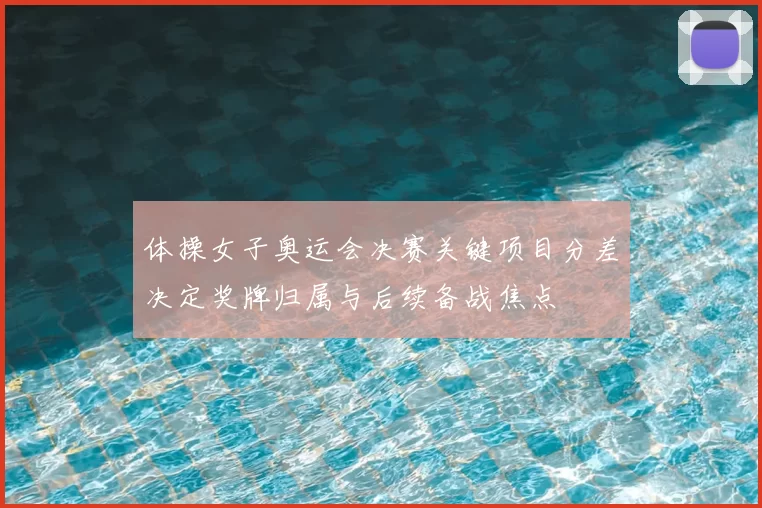 体操女子奥运会决赛关键项目分差决定奖牌归属与后续备战焦点