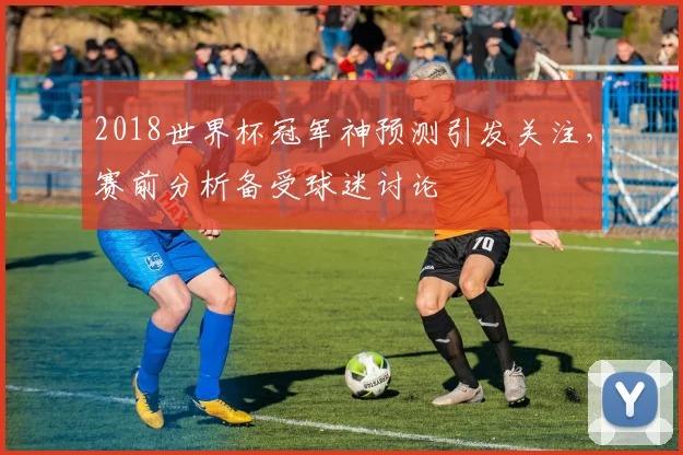 2018世界杯冠军神预测引发关注，赛前分析备受球迷讨论