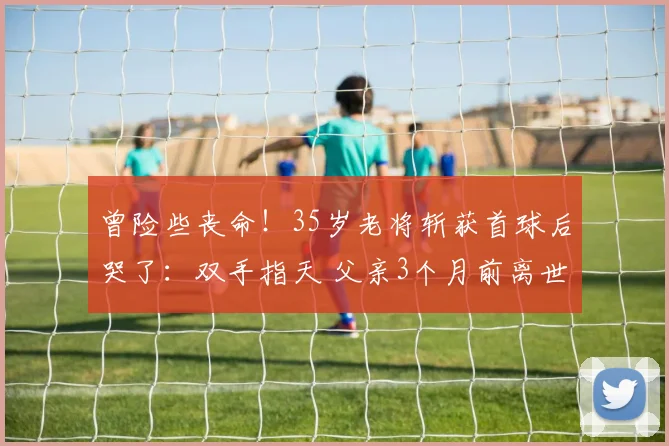 曾险些丧命！35岁老将斩获首球后哭了：双手指天 父亲3个月前离世