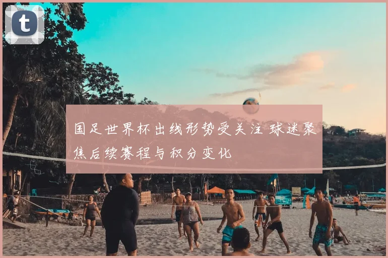 国足世界杯出线形势受关注 球迷聚焦后续赛程与积分变化