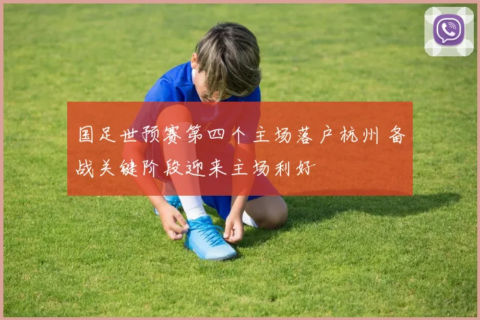 国足世预赛第四个主场落户杭州 备战关键阶段迎来主场利好