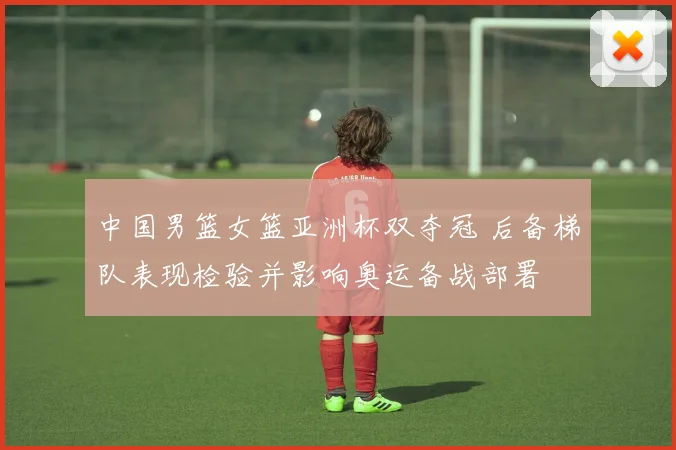 中国男篮女篮亚洲杯双夺冠 后备梯队表现检验并影响奥运备战部署