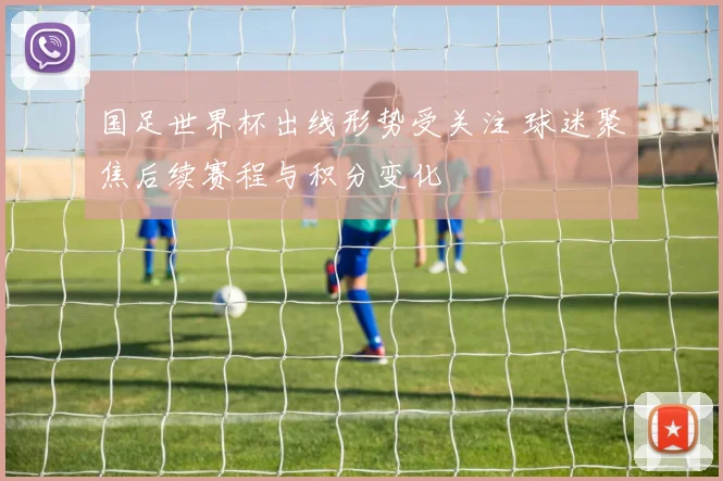 国足世界杯出线形势受关注 球迷聚焦后续赛程与积分变化