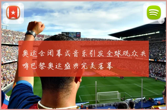 奥运会闭幕式音乐引发全球观众共鸣巴黎奥运盛典完美落幕