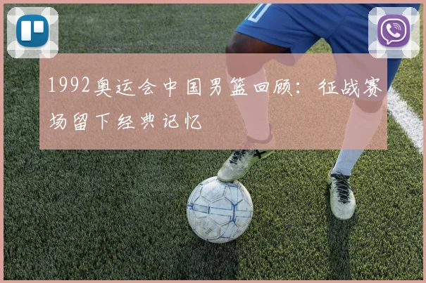 1992奥运会中国男篮回顾：征战赛场留下经典记忆