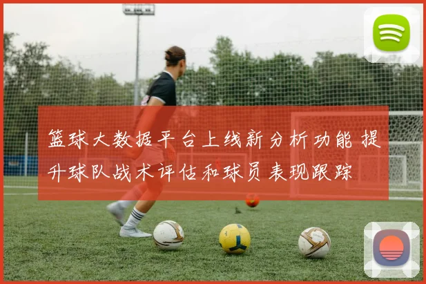 篮球大数据平台上线新分析功能 提升球队战术评估和球员表现跟踪