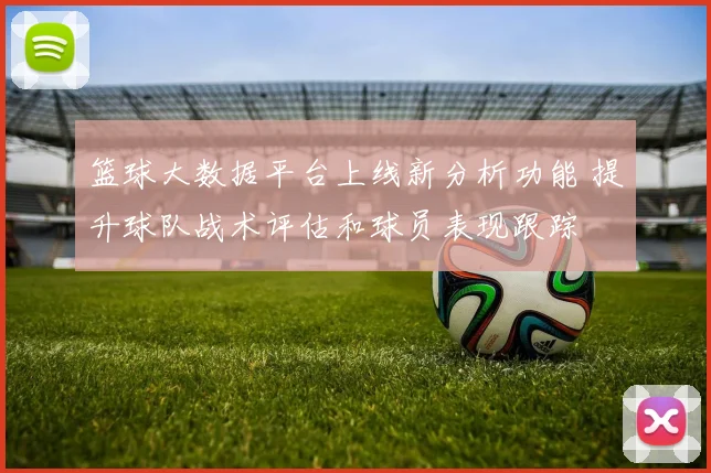篮球大数据平台上线新分析功能 提升球队战术评估和球员表现跟踪